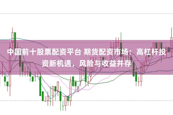 中国前十股票配资平台 期货配资市场：高杠杆投资新机遇，风险与收益并存