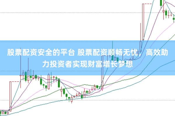 股票配资安全的平台 股票配资顺畅无忧，高效助力投资者实现财富增长梦想