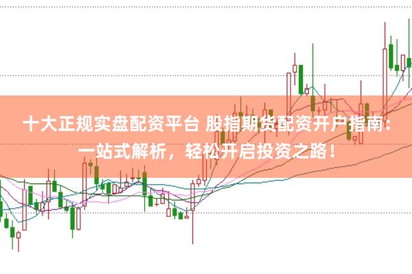 十大正规实盘配资平台 股指期货配资开户指南：一站式解析，轻松开启投资之路！
