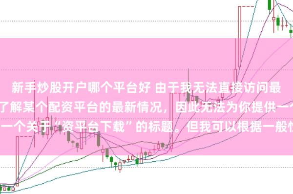 新手炒股开户哪个平台好 由于我无法直接访问最新的互联网内容或具体了解某个配资平台的最新情况，因此无法为你提供一个关于“资平台下载”的标题。但我可以根据一般性的信息给出一些建议。