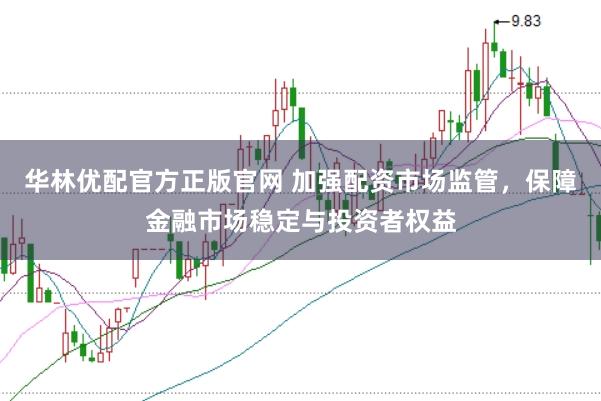 华林优配官方正版官网 加强配资市场监管，保障金融市场稳定与投资者权益