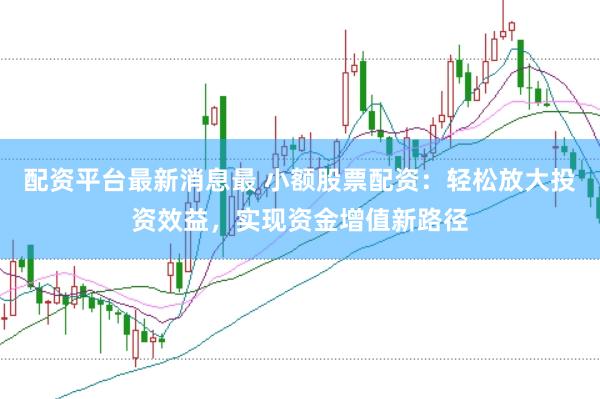 配资平台最新消息最 小额股票配资：轻松放大投资效益，实现资金增值新路径