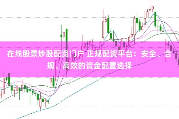 在线股票炒股配资门户 正规配资平台：安全、合规、高效的资金配置选择