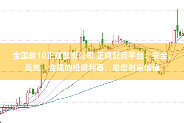 全国前10正规配资公司 正规配资平台：安全、高效、合规的投资利器，助您财富增值
