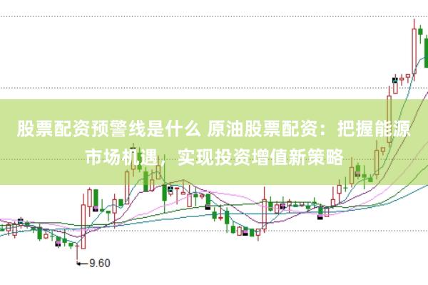 股票配资预警线是什么 原油股票配资：把握能源市场机遇，实现投资增值新策略