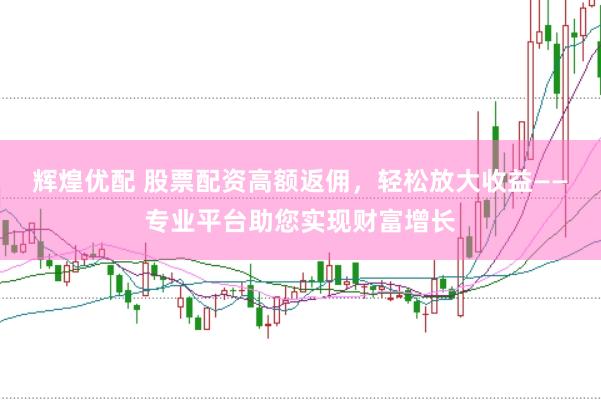 辉煌优配 股票配资高额返佣，轻松放大收益——专业平台助您实现财富增长
