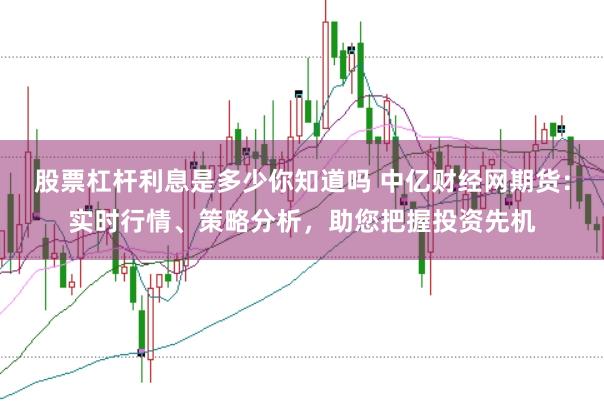 股票杠杆利息是多少你知道吗 中亿财经网期货：实时行情、策略分析，助您把握投资先机