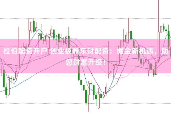 拉伯配资开户 创业板鑫东财配资：掘金新机遇，助您财富升级！