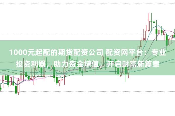 1000元起配的期货配资公司 配资网平台：专业投资利器，助力资金增值，开启财富新篇章