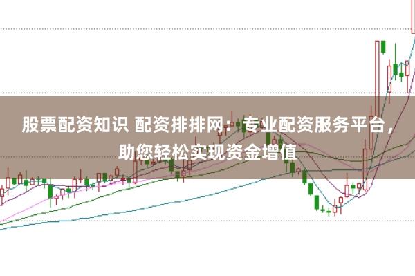 股票配资知识 配资排排网：专业配资服务平台，助您轻松实现资金增值