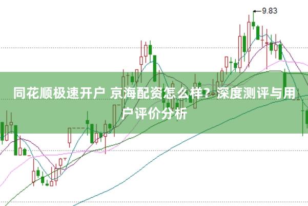 同花顺极速开户 京海配资怎么样？深度测评与用户评价分析