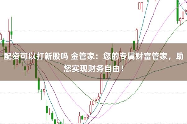 配资可以打新股吗 金管家：您的专属财富管家，助您实现财务自由！