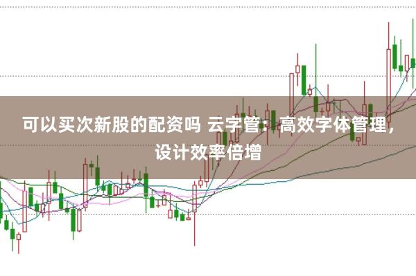 可以买次新股的配资吗 云字管：高效字体管理，设计效率倍增