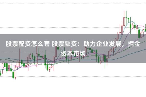 股票配资怎么套 股票融资：助力企业发展，掘金资本市场