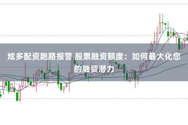 炫多配资跑路报警 股票融资额度：如何最大化您的融资潜力
