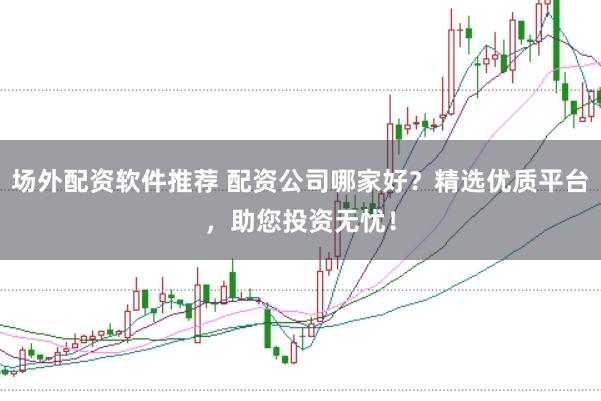 场外配资软件推荐 配资公司哪家好？精选优质平台，助您投资无忧！