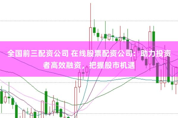 全国前三配资公司 在线股票配资公司：助力投资者高效融资，把握股市机遇