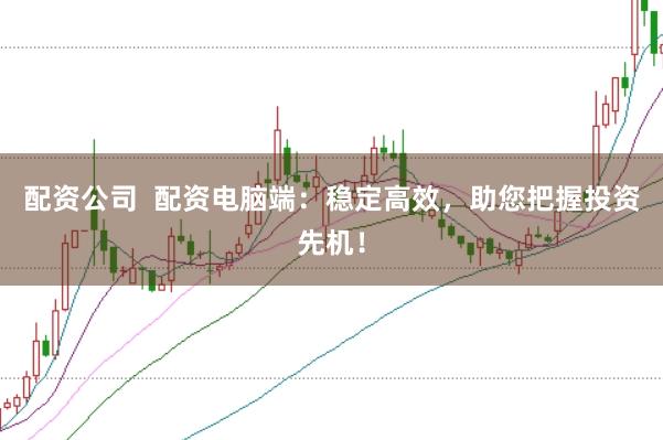 配资公司  配资电脑端：稳定高效，助您把握投资先机！
