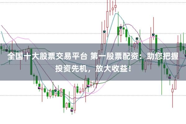 全国十大股票交易平台 第一股票配资：助您把握投资先机，放大收益！
