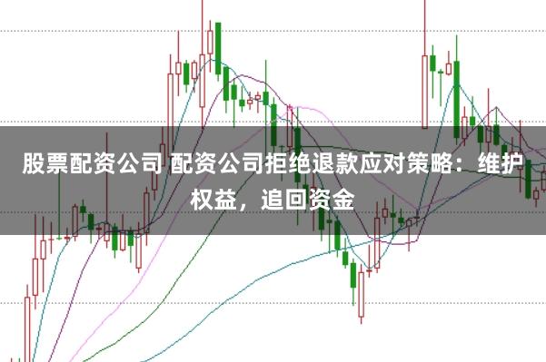 股票配资公司 配资公司拒绝退款应对策略：维护权益，追回资金