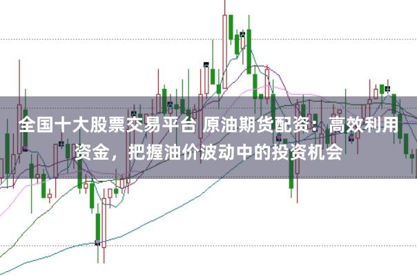 全国十大股票交易平台 原油期货配资：高效利用资金，把握油价波动中的投资机会