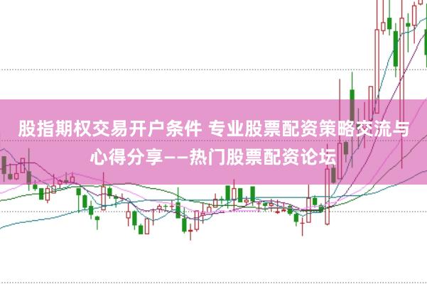 股指期权交易开户条件 专业股票配资策略交流与心得分享——热门股票配资论坛