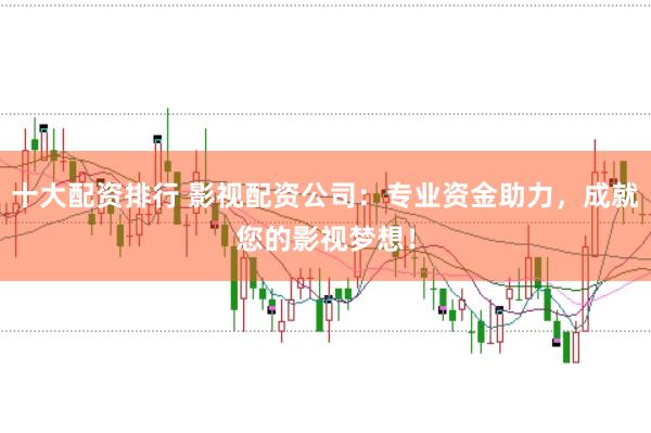 十大配资排行 影视配资公司：专业资金助力，成就您的影视梦想！