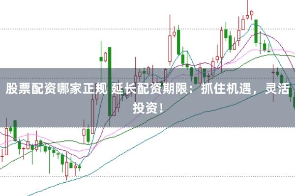 股票配资哪家正规 延长配资期限：抓住机遇，灵活投资！