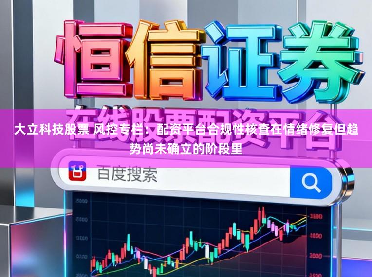 大立科技股票 风控专栏:配资平台合规性核查在情绪修复但趋势尚未确立的阶段里