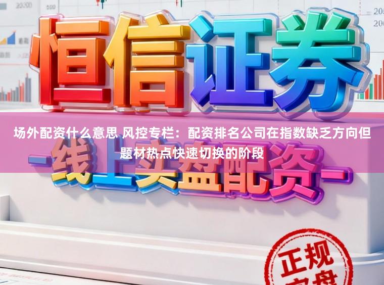 场外配资什么意思 风控专栏:配资排名公司在指数缺乏方向但题材热点快速切换的阶段