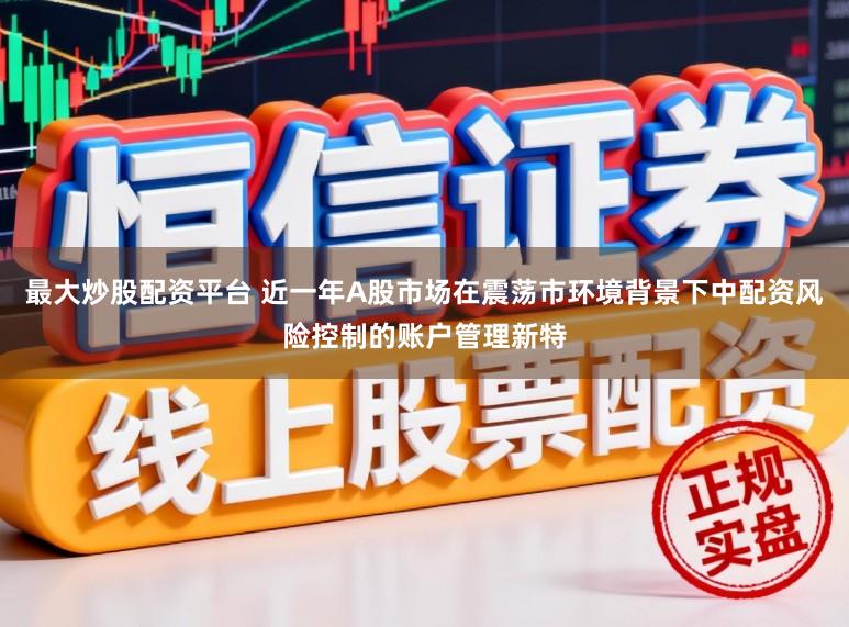 最大炒股配资平台 近一年A股市场在震荡市环境背景下中配资风险控制的账户管理新特