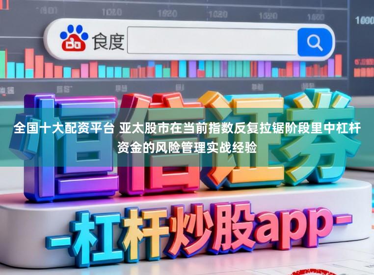 全国十大配资平台 亚太股市在当前指数反复拉锯阶段里中杠杆资金的风险管理实战经验