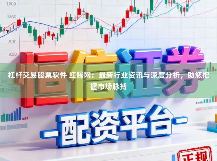 杠杆交易股票软件 红腾网：最新行业资讯与深度分析，助您把握市场脉搏