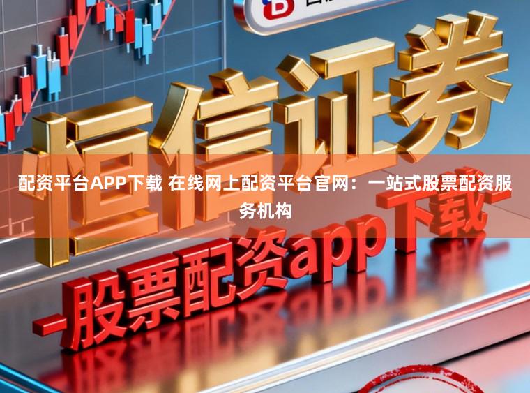 配资平台APP下载 在线网上配资平台官网：一站式股票配资服务机构