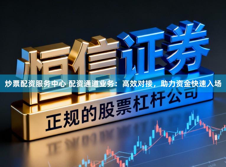 炒票配资服务中心 配资通道业务：高效对接，助力资金快速入场