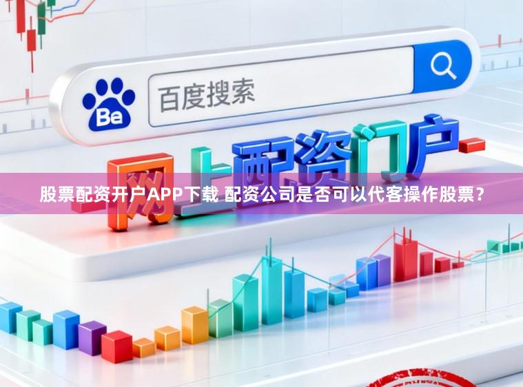 股票配资开户APP下载 配资公司是否可以代客操作股票？
