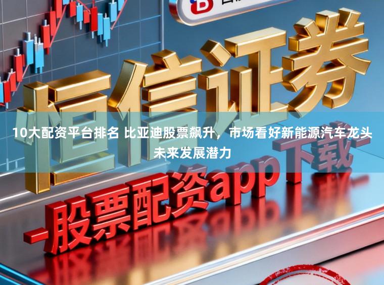 10大配资平台排名 比亚迪股票飙升，市场看好新能源汽车龙头未来发展潜力